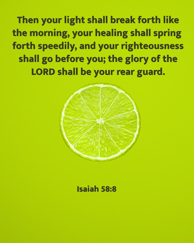 Then your light shall break forth like the morning, your healing shall spring forth speedily, and your righteousness shall go before you; the glory of the LORD shall be your rear guard. - Isaiah 58:8