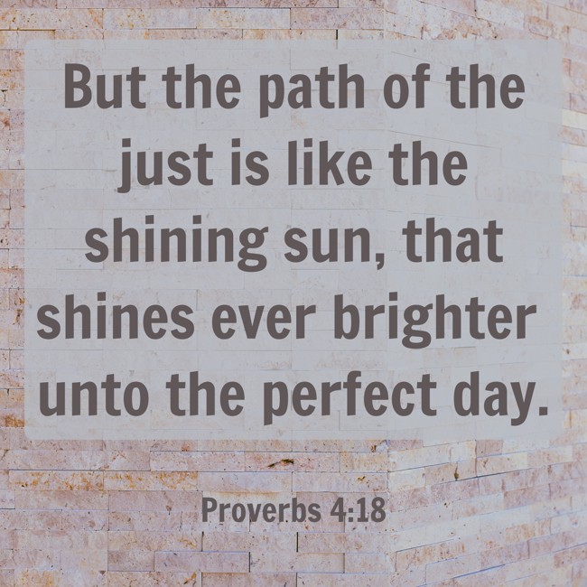But the path of the just is like the shining sun, that shines ever brighter unto the perfect day. - Proverbs 4:18