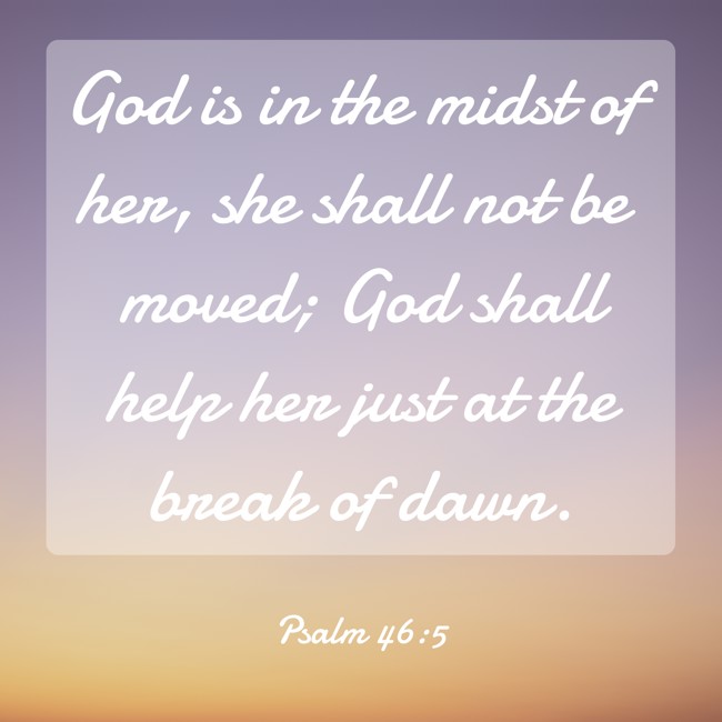 God is in the midst of her, she shall not be moved; God shall help her just at the break of dawn. - Psalm 46:5