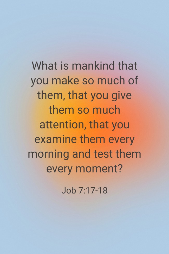 What is mankind that you make so much of them, that you give them so much attention, that you examine them every morning and test them every moment? - Job 7:17-18