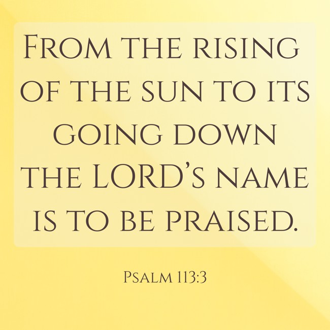 From the rising of the sun to its going down the LORD’s name is to be praised. - Psalm 113:3