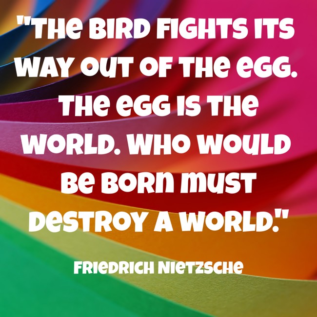 The bird fights its way out of the egg. The egg is the world. Who would be born must destroy a world. - Friedrich Nietzsche