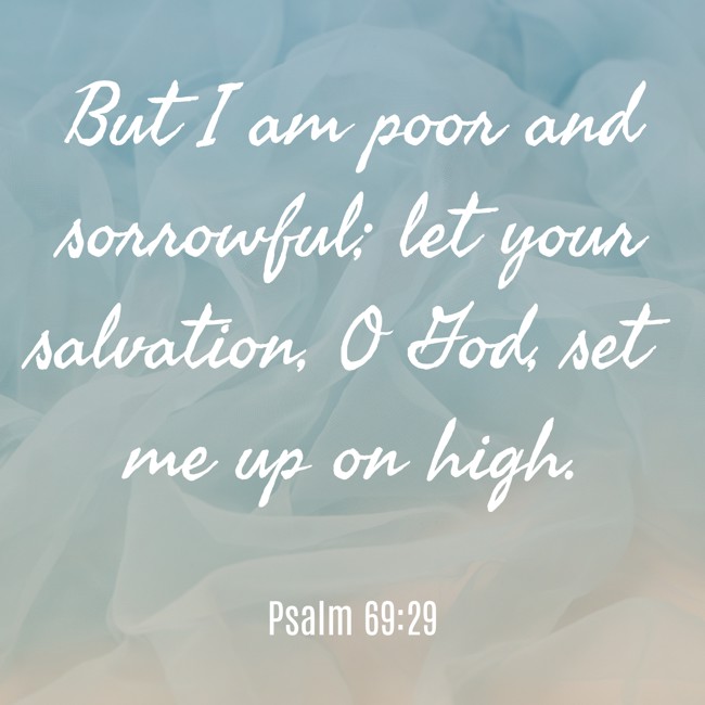 But I am poor and sorrowful; let your salvation, O God, set me up on high. - Psalm 69:29