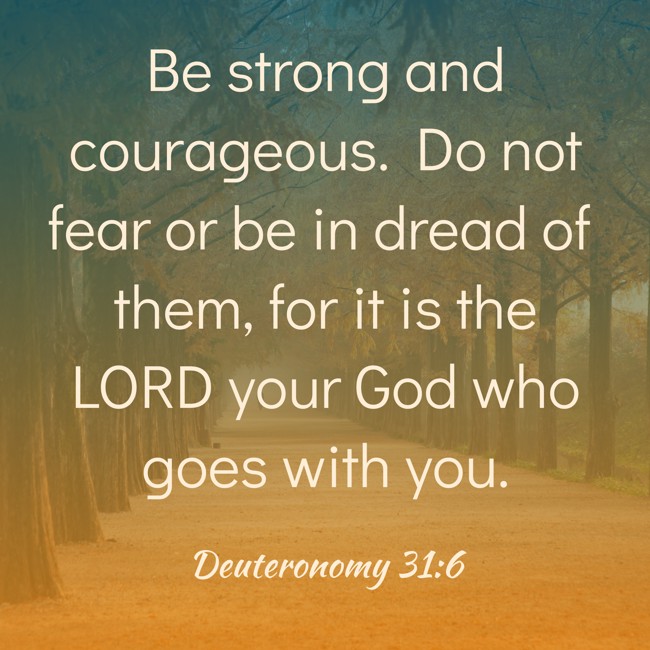 Be strong and courageous. Do not fear or be in dread of them, for it is the LORD your God who goes with you. - Deuteronomy 31:6