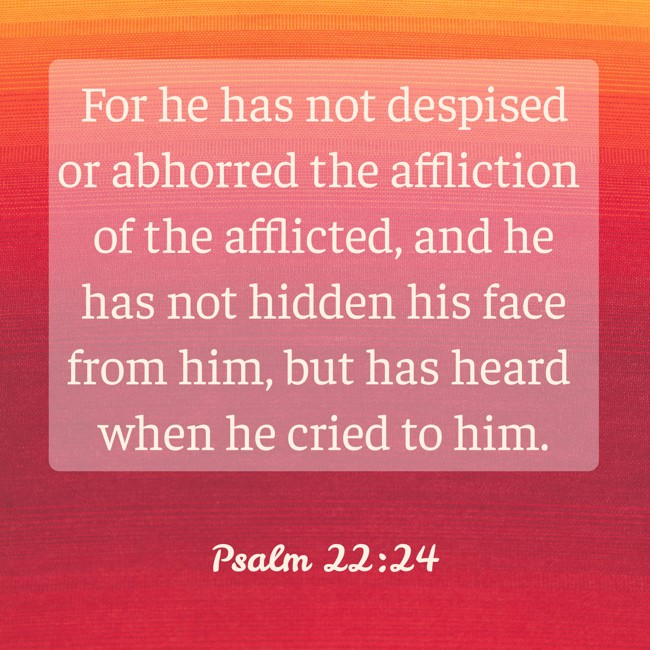 For he has not despised or abhorred the affliction of the afflicted, and he has not hidden his face from him, but has heard when he cried to him. - Psalm 22:24