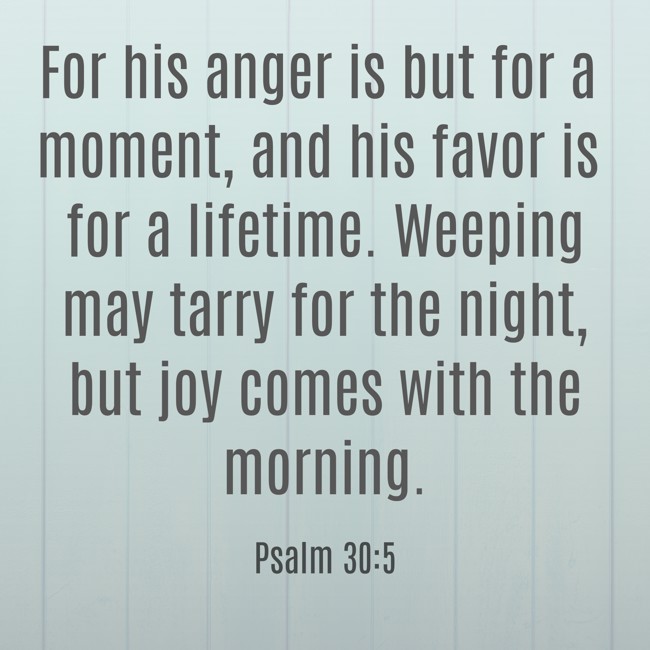 For his anger is but for a moment, and his favor is for a lifetime. Weeping may tarry for the night, but joy comes with the morning. - Psalm 30:5