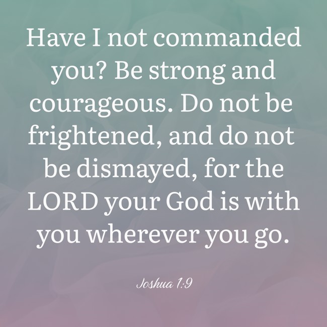 Have I not commanded you? Be strong and courageous. Do not be frightened, and do not be dismayed, for the LORD your God is with you wherever you go. - Joshua 1:9