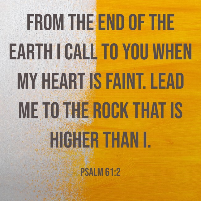 From the end of the earth I call to you when my heart is faint. Lead me to the rock that is higher than I. - Psalm 61:2