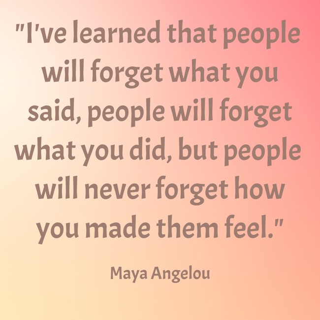 I've learned that people will forget what you said, people will forget what you did, but people will never forget how you made them feel. - Maya Angelou