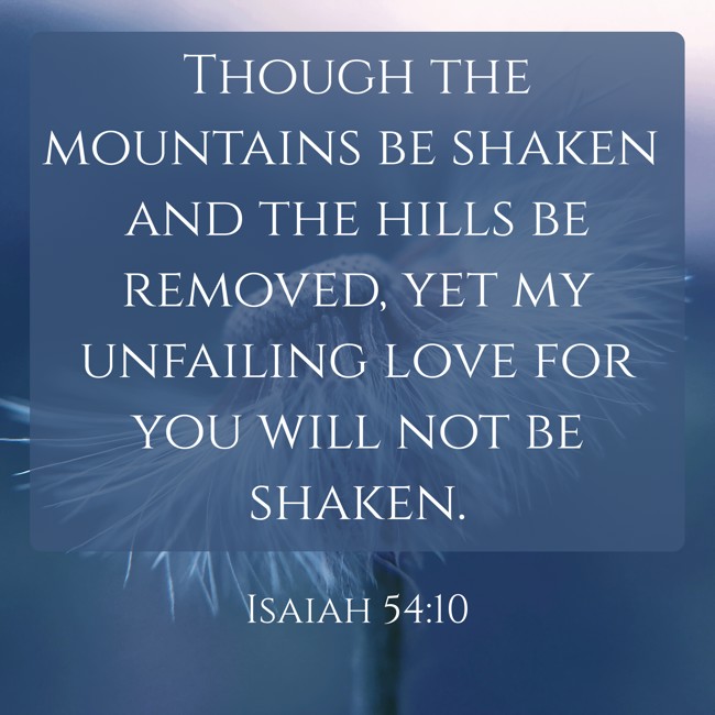 Though the mountains be shaken and the hills be removed, yet my unfailing love for you will not be shaken. - Isaiah 54:10