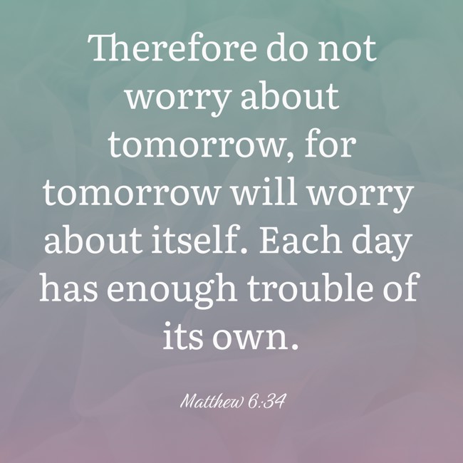 Therefore do not worry about tomorrow, for tomorrow will worry about itself. Each day has enough trouble of its own. - Matthew 6:34