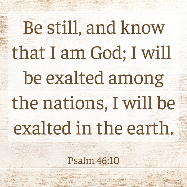 Be still, and know that I am God; I will be exalted among the nations, I will be exalted in the earth. - Psalm 46:10