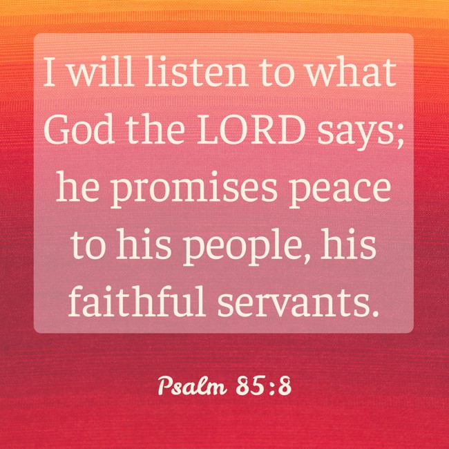 I will listen to what God the LORD says; he promises peace to his people, his faithful servants. - Psalm 85:8