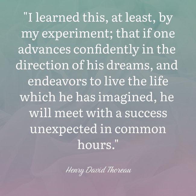 I learned this, at least, by my experiment; that if one advances confidently in the direction of his dreams, and endeavors to live the life which he has imagined, he will meet with a success unexpected in common hours. - Henry David Thoreau