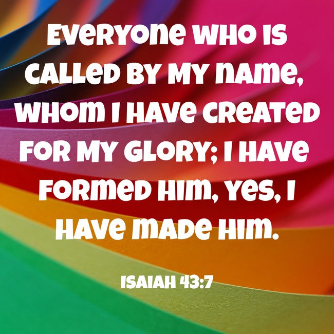 Everyone who is called by My name, whom I have created for My glory; I have formed him, yes, I have made him. - Isaiah 43:7