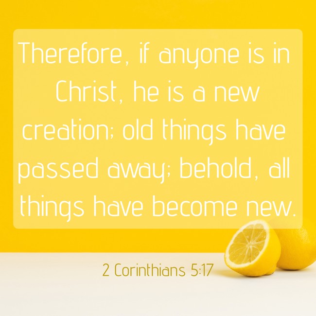 Therefore, if anyone is in Christ, he is a new creation; old things have passed away; behold, all things have become new. - 2 Corinthians 5:17