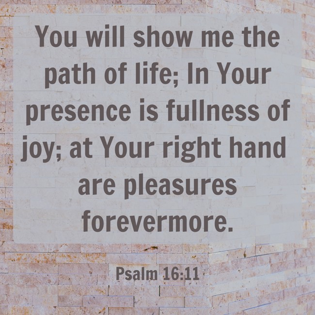 You will show me the path of life; In Your presence is fullness of joy; at Your right hand are pleasures forevermore. - Psalm 16:11
