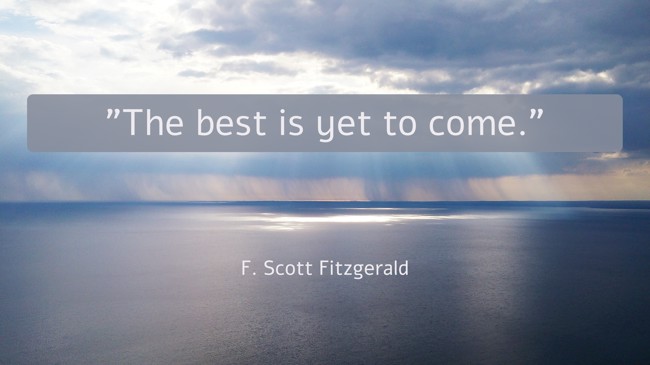 The best is yet to come. - F. Scott Fitzgerald