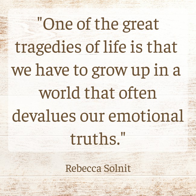  One of the great tragedies of life is that we have to grow up in a world that often devalues our emotional truths.   - Rebecca Solnit 