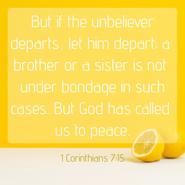  But if the unbeliever departs, let him depart; a brother or a sister is not under bondage in such cases. But God has called us to peace.   - 1 Corinthians 7:15 
