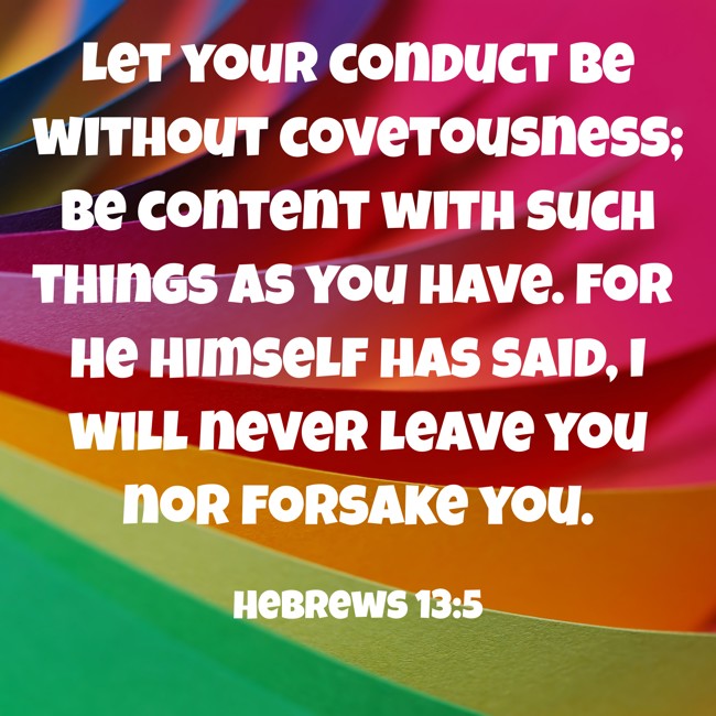 Let your conduct be without covetousness; be content with such things as you have. For He Himself has said, I will never leave you nor forsake you.   - Hebrews 13:5 