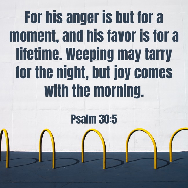  For his anger is but for a moment, and his favor is for a lifetime. Weeping may tarry for the night, but joy comes with the morning.   - Psalm 30:5 