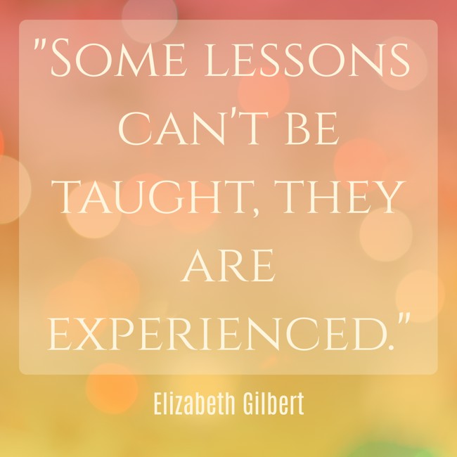  Some lessons can't be taught, they are experienced.   - Elizabeth Gilbert 