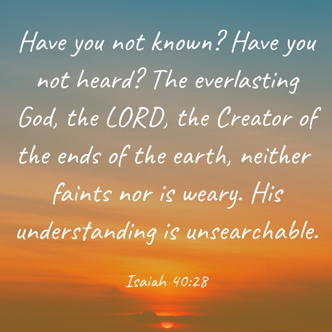 Have you not known? Have you not heard? The everlasting God, the LORD, the Creator of the ends of the earth, neither faints nor is weary. His understanding is unsearchable. - Isaiah 40:28