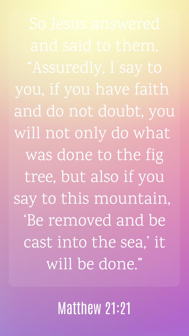 So Jesus answered and said to them, “Assuredly, I say to you, if you have faith and do not doubt, you will not only do what was done to the fig tree, but also if you say to this mountain, ‘Be removed and be cast into the sea,’ it will be done.” - Matthew 21:21
