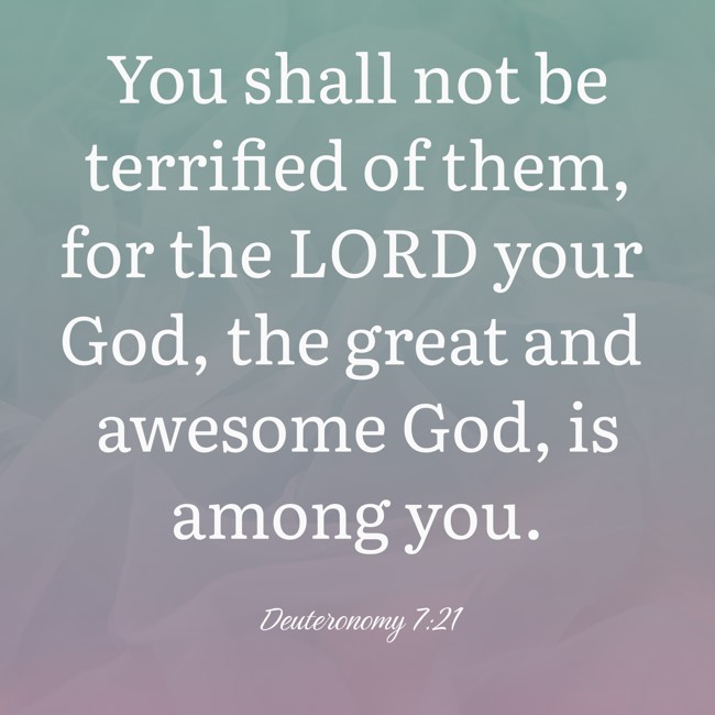 You shall not be terrified of them, for the LORD your God, the great and awesome God, is among you. - Deuteronomy 7:21