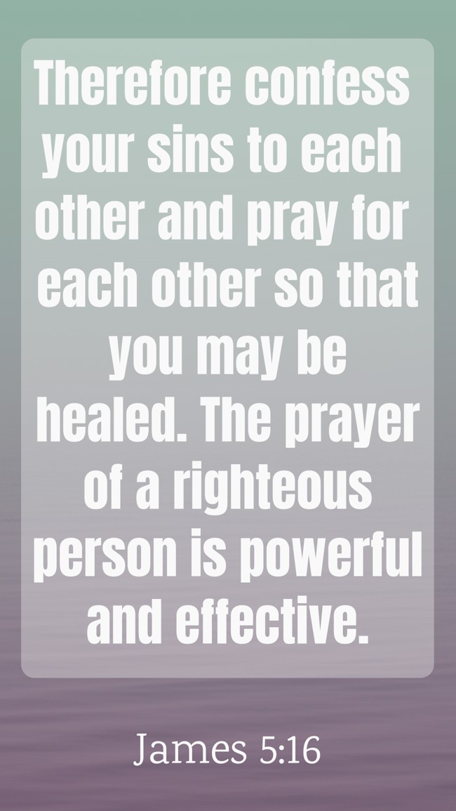 Therefore confess your sins to each other and pray for each other so that you may be healed. The prayer of a righteous person is powerful and effective. - James 5:16