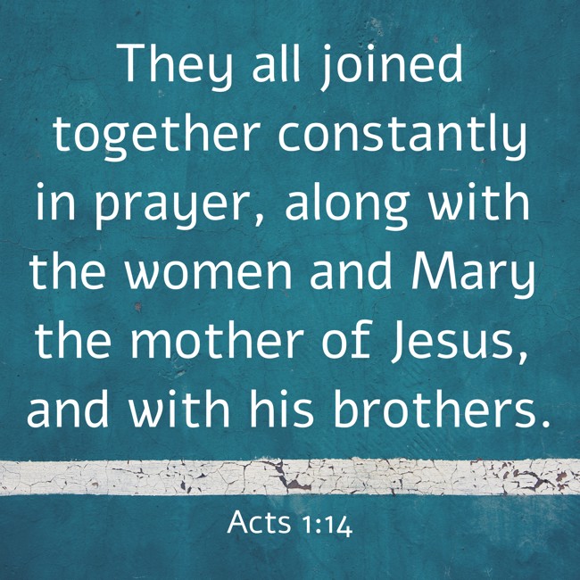 They all joined together constantly in prayer, along with the women and Mary the mother of Jesus, and with his brothers. - Acts 1:14