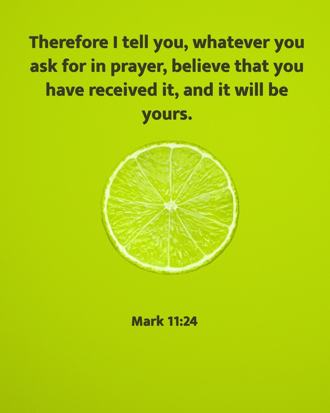 Therefore I tell you, whatever you ask for in prayer, believe that you have received it, and it will be yours. - Mark 11:24