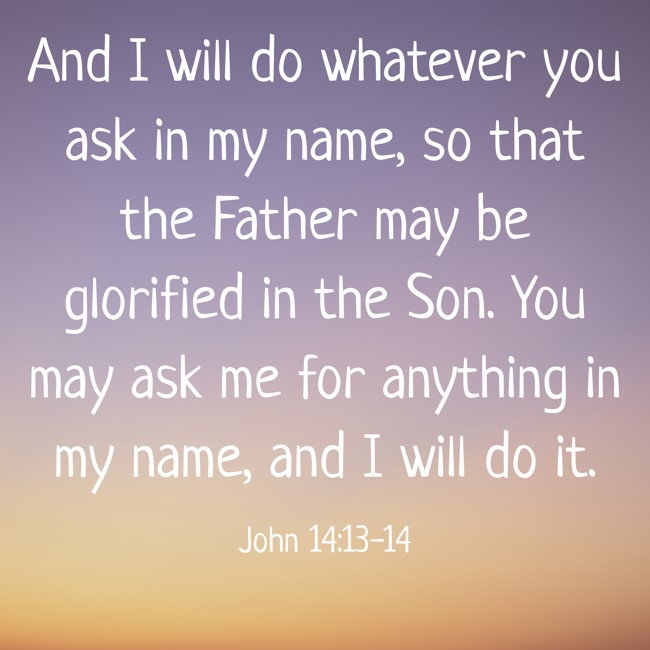And I will do whatever you ask in my name, so that the Father may be glorified in the Son. You may ask me for anything in my name, and I will do it. - John 14:13-14