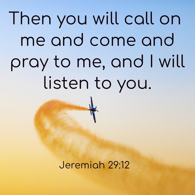 Then you will call on me and come and pray to me, and I will listen to you. - Jeremiah 29:12