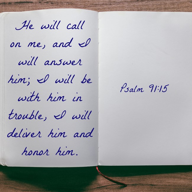 He will call on me, and I will answer him; I will be with him in trouble, I will deliver him and honor him. - Psalm 91:15