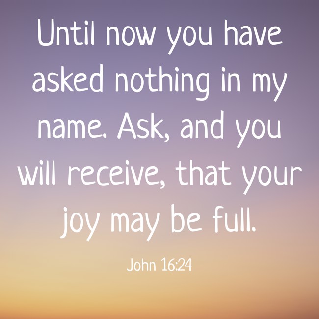 Until now you have asked nothing in my name. Ask, and you will receive, that your joy may be full. - John 16:24