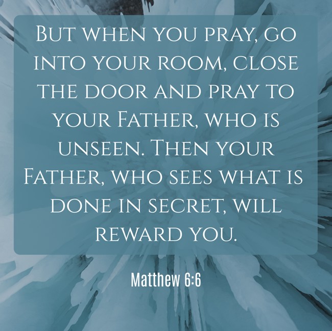 But when you pray, go into your room, close the door and pray to your Father, who is unseen. Then your Father, who sees what is done in secret, will reward you. - Matthew 6:6
