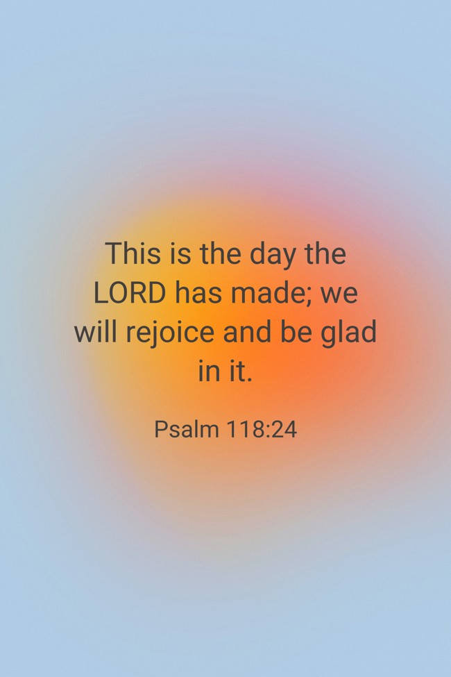 This is the day the LORD has made; we will rejoice and be glad in it. - Psalm 118:24