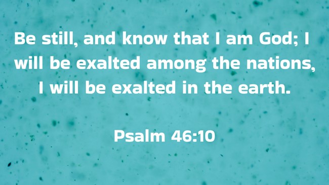 Be still, and know that I am God; I will be exalted among the nations, I will be exalted in the earth. - Psalm 46:10