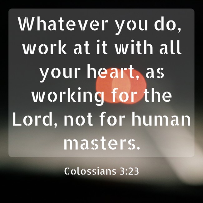 Whatever you do, work at it with all your heart, as working for the Lord, not for human masters. - Colossians 3:23