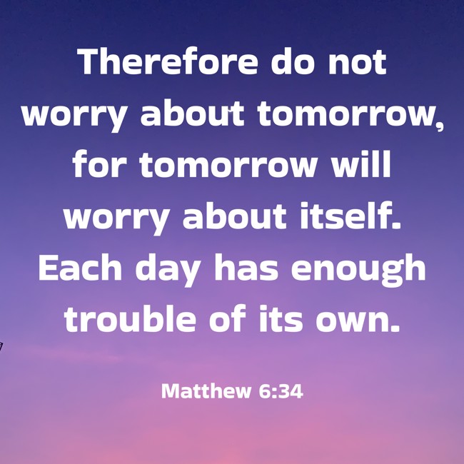 Therefore do not worry about tomorrow, for tomorrow will worry about itself. Each day has enough trouble of its own. - Matthew 6:34