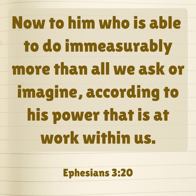 Now to him who is able to do immeasurably more than all we ask or imagine, according to his power that is at work within us. - Ephesians 3:20