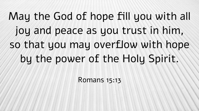 May the God of hope fill you with all joy and peace as you trust in him, so that you may overflow with hope by the power of the Holy Spirit. - Romans 15:13