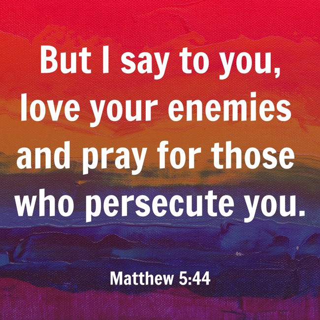  But I say to you, love your enemies and pray for those who persecute you.   - Matthew 5:44 