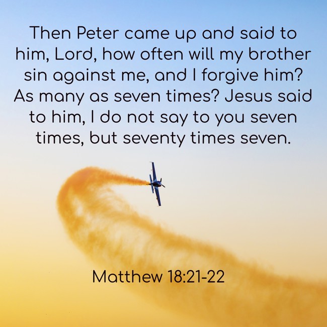  Then Peter came up and said to him, Lord, how often will my brother sin against me, and I forgive him? As many as seven times? Jesus said to him, I do not say to you seven times, but seventy times seven.   - Matthew 18:21-22 