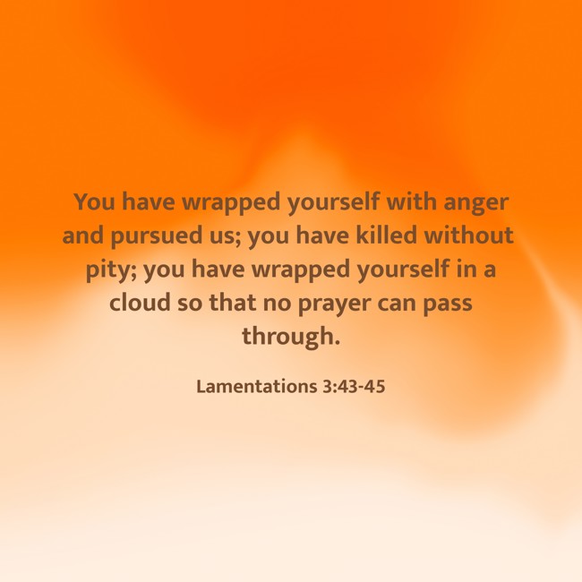  You have wrapped yourself with anger and pursued us; you have killed without pity; you have wrapped yourself in a cloud so that no prayer can pass through.   - Lamentations 3:43-45 