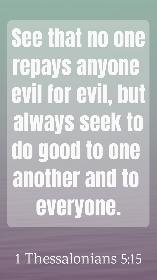  See that no one repays anyone evil for evil, but always seek to do good to one another and to everyone.   - 1 Thessalonians 5:15 