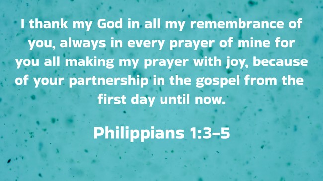  I thank my God in all my remembrance of you, always in every prayer of mine for you all making my prayer with joy, because of your partnership in the gospel from the first day until now.   - Philippians 1:3-5 