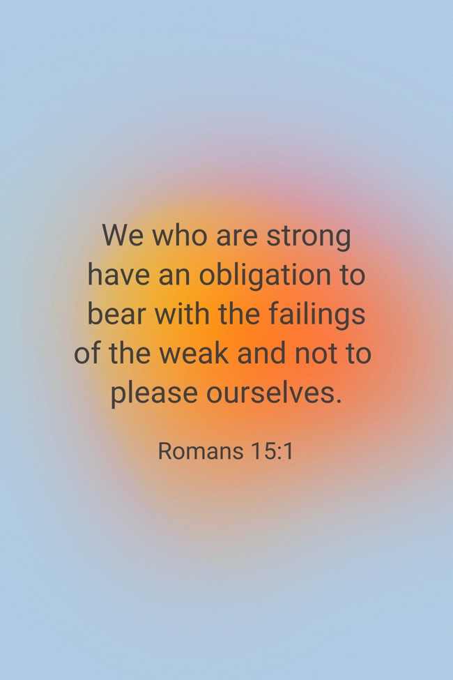  We who are strong have an obligation to bear with the failings of the weak and not to please ourselves.   - Romans 15:1 